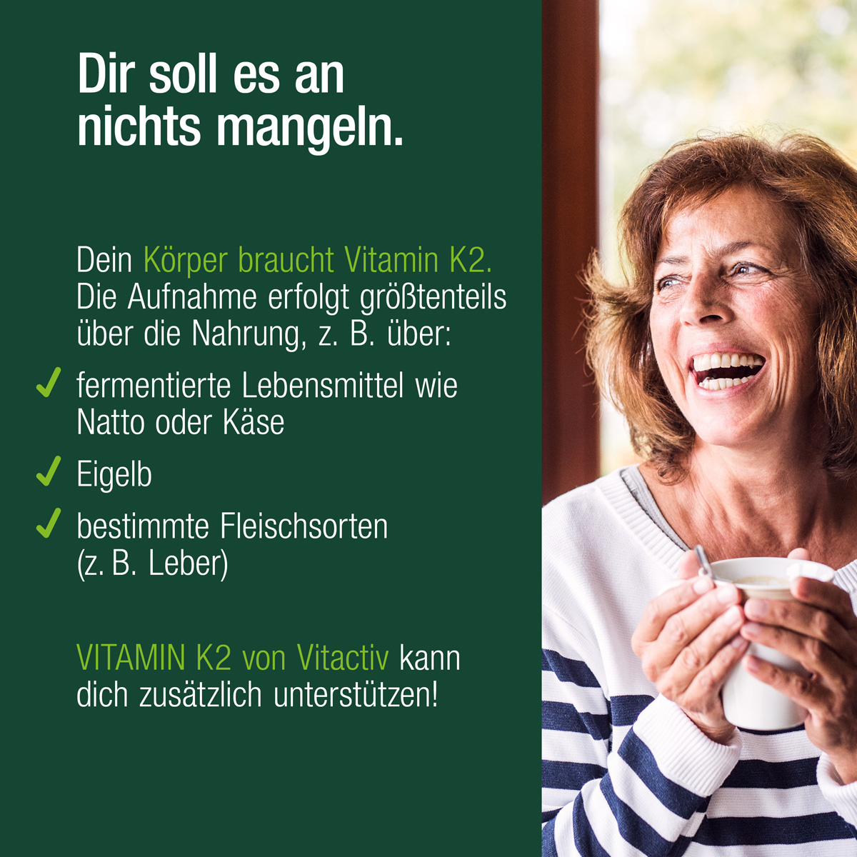 Eine Frau mit einem Kaffee in der Hand. Text: Dir soll es an nichts mangeln. Dein Körper braucht Vitamin K2. Die Aufnahme erfolgt größtenteils über die Nahrung (fermentierte Lebensmittel, Eigelb und Fleisch). Unser Produkt kann auch unterstützen.